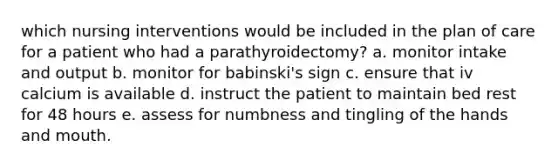 which nursing interventions would be included in the plan of care for a patient who had a parathyroidectomy? a. monitor intake and output b. monitor for babinski's sign c. ensure that iv calcium is available d. instruct the patient to maintain bed rest for 48 hours e. assess for numbness and tingling of the hands and mouth.