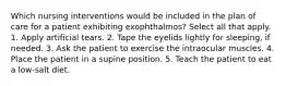 Which nursing interventions would be included in the plan of care for a patient exhibiting exophthalmos? Select all that apply. 1. Apply artificial tears. 2. Tape the eyelids lightly for sleeping, if needed. 3. Ask the patient to exercise the intraocular muscles. 4. Place the patient in a supine position. 5. Teach the patient to eat a low-salt diet.