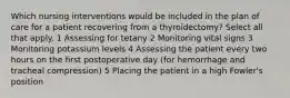 Which nursing interventions would be included in the plan of care for a patient recovering from a thyroidectomy? Select all that apply. 1 Assessing for tetany 2 Monitoring vital signs 3 Monitoring potassium levels 4 Assessing the patient every two hours on the first postoperative day (for hemorrhage and tracheal compression) 5 Placing the patient in a high Fowler's position