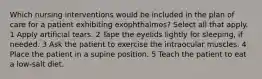 Which nursing interventions would be included in the plan of care for a patient exhibiting exophthalmos? Select all that apply. 1 Apply artificial tears. 2 Tape the eyelids lightly for sleeping, if needed. 3 Ask the patient to exercise the intraocular muscles. 4 Place the patient in a supine position. 5 Teach the patient to eat a low-salt diet.