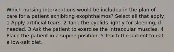 Which nursing interventions would be included in the plan of care for a patient exhibiting exophthalmos? Select all that apply. 1 Apply artificial tears. 2 Tape the eyelids lightly for sleeping, if needed. 3 Ask the patient to exercise the intraocular muscles. 4 Place the patient in a supine position. 5 Teach the patient to eat a low-salt diet.