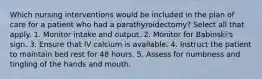 Which nursing interventions would be included in the plan of care for a patient who had a parathyroidectomy? Select all that apply. 1. Monitor intake and output. 2. Monitor for Babinski's sign. 3. Ensure that IV calcium is available. 4. Instruct the patient to maintain bed rest for 48 hours. 5. Assess for numbness and tingling of the hands and mouth.