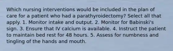 Which nursing interventions would be included in the plan of care for a patient who had a parathyroidectomy? Select all that apply. 1. Monitor intake and output. 2. Monitor for Babinski's sign. 3. Ensure that IV calcium is available. 4. Instruct the patient to maintain bed rest for 48 hours. 5. Assess for numbness and tingling of the hands and mouth.