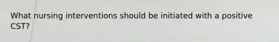 What nursing interventions should be initiated with a positive CST?