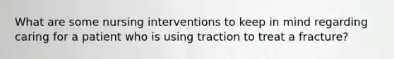 What are some nursing interventions to keep in mind regarding caring for a patient who is using traction to treat a fracture?