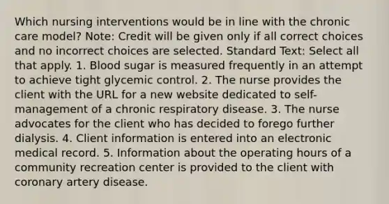 Which nursing interventions would be in line with the chronic care model? Note: Credit will be given only if all correct choices and no incorrect choices are selected. Standard Text: Select all that apply. 1. Blood sugar is measured frequently in an attempt to achieve tight glycemic control. 2. The nurse provides the client with the URL for a new website dedicated to self-management of a chronic respiratory disease. 3. The nurse advocates for the client who has decided to forego further dialysis. 4. Client information is entered into an electronic medical record. 5. Information about the operating hours of a community recreation center is provided to the client with coronary artery disease.