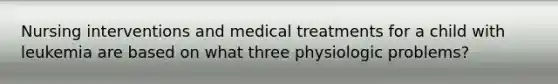 Nursing interventions and medical treatments for a child with leukemia are based on what three physiologic problems?