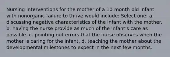 Nursing interventions for the mother of a 10-month-old infant with nonorganic failure to thrive would include: Select one: a. discussing negative characteristics of the infant with the mother. b. having the nurse provide as much of the infant's care as possible. c. pointing out errors that the nurse observes when the mother is caring for the infant. d. teaching the mother about the developmental milestones to expect in the next few months.