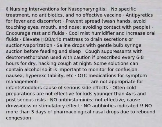 § Nursing Interventions for Nasopharyngitis: · No specific treatment, no antibiotics, and no effective vaccine · Antipyretics for fever and discomfort · Prevent spread (wash hands, avoid touching eyes, mouth, and nose; avoiding contact with people) · Encourage rest and fluids · Cool mist humidifier and increase oral fluids · Elevate HOB/crib mattress to drain secretions or suction/vaporization · Saline drops with gentle bulb syringe suction before feeding and sleep · Cough suppressants with dextromethorphan used with caution if prescribed every 6-8 hours for dry, hacking cough at night. Some solutions can contain alcohol so it is important to monitor for confusion, nausea, hyperexcitability, etc · OTC medications for symptom management: ______________________ are not appropriate for infants/toddlers cause of serious side effects · Often cold preparations are not effective for kids younger than 4yrs and post serious risks · NO antihistamines: not effective, cause drowsiness or stimulatory effect · NO antibiotics indicated !! NO more than 3 days of pharmacological nasal drops due to rebound congestion