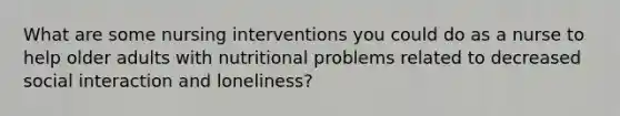 What are some nursing interventions you could do as a nurse to help older adults with nutritional problems related to decreased social interaction and loneliness?