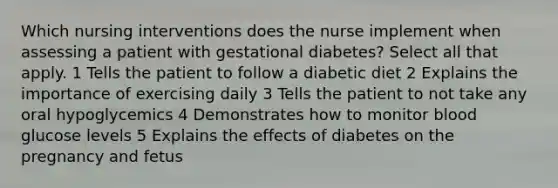 Which nursing interventions does the nurse implement when assessing a patient with gestational diabetes? Select all that apply. 1 Tells the patient to follow a diabetic diet 2 Explains the importance of exercising daily 3 Tells the patient to not take any oral hypoglycemics 4 Demonstrates how to monitor blood glucose levels 5 Explains the effects of diabetes on the pregnancy and fetus