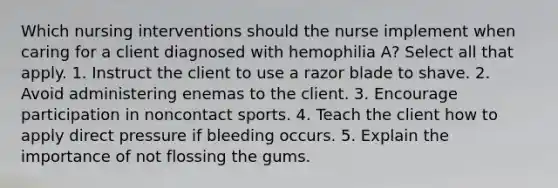 Which nursing interventions should the nurse implement when caring for a client diagnosed with hemophilia A? Select all that apply. 1. Instruct the client to use a razor blade to shave. 2. Avoid administering enemas to the client. 3. Encourage participation in noncontact sports. 4. Teach the client how to apply direct pressure if bleeding occurs. 5. Explain the importance of not flossing the gums.