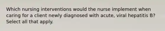 Which nursing interventions would the nurse implement when caring for a client newly diagnosed with acute, viral hepatitis B? Select all that apply.