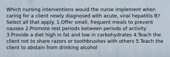 Which nursing interventions would the nurse implement when caring for a client newly diagnosed with acute, viral hepatitis B? Select all that apply. 1.Offer small, frequent meals to prevent nausea 2.Promote rest periods between periods of activity 3.Provide a diet high in fat and low in carbohydrates 4.Teach the client not to share razors or toothbrushes with others 5.Teach the client to abstain from drinking alcohol