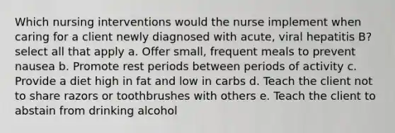 Which nursing interventions would the nurse implement when caring for a client newly diagnosed with acute, viral hepatitis B? select all that apply a. Offer small, frequent meals to prevent nausea b. Promote rest periods between periods of activity c. Provide a diet high in fat and low in carbs d. Teach the client not to share razors or toothbrushes with others e. Teach the client to abstain from drinking alcohol