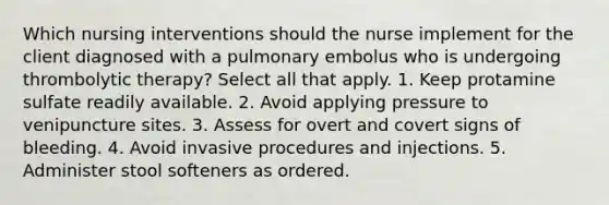 Which nursing interventions should the nurse implement for the client diagnosed with a pulmonary embolus who is undergoing thrombolytic therapy? Select all that apply. 1. Keep protamine sulfate readily available. 2. Avoid applying pressure to venipuncture sites. 3. Assess for overt and covert signs of bleeding. 4. Avoid invasive procedures and injections. 5. Administer stool softeners as ordered.