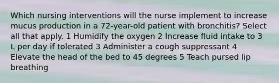 Which nursing interventions will the nurse implement to increase mucus production in a 72-year-old patient with bronchitis? Select all that apply. 1 Humidify the oxygen 2 Increase fluid intake to 3 L per day if tolerated 3 Administer a cough suppressant 4 Elevate the head of the bed to 45 degrees 5 Teach pursed lip breathing