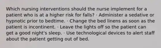 Which nursing interventions should the nurse implement for a patient who is at a higher risk for falls? · Administer a sedative or hypnotic prior to bedtime. · Change the bed linens as soon as the patient is incontinent. · Leave the lights off so the patient can get a good night's sleep. · Use technological devices to alert staff about the patient getting out of bed.