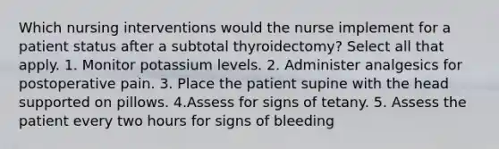 Which nursing interventions would the nurse implement for a patient status after a subtotal thyroidectomy? Select all that apply. 1. Monitor potassium levels. 2. Administer analgesics for postoperative pain. 3. Place the patient supine with the head supported on pillows. 4.Assess for signs of tetany. 5. Assess the patient every two hours for signs of bleeding