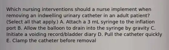 Which nursing interventions should a nurse implement when removing an indwelling urinary catheter in an adult patient? (Select all that apply.) A. Attach a 3 mL syringe to the inflation port B. Allow the balloon to drain into the syringe by gravity C. Initiate a voiding record/bladder diary D. Pull the catheter quickly E. Clamp the catheter before removal