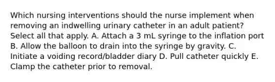 Which nursing interventions should the nurse implement when removing an indwelling urinary catheter in an adult patient? Select all that apply. A. Attach a 3 mL syringe to the inflation port B. Allow the balloon to drain into the syringe by gravity. C. Initiate a voiding record/bladder diary D. Pull catheter quickly E. Clamp the catheter prior to removal.