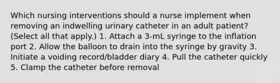 Which nursing interventions should a nurse implement when removing an indwelling urinary catheter in an adult patient? (Select all that apply.) 1. Attach a 3-mL syringe to the inflation port 2. Allow the balloon to drain into the syringe by gravity 3. Initiate a voiding record/bladder diary 4. Pull the catheter quickly 5. Clamp the catheter before removal