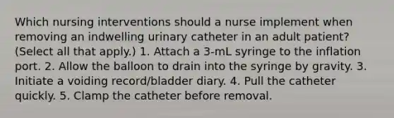 Which nursing interventions should a nurse implement when removing an indwelling urinary catheter in an adult patient? (Select all that apply.) 1. Attach a 3-mL syringe to the inflation port. 2. Allow the balloon to drain into the syringe by gravity. 3. Initiate a voiding record/bladder diary. 4. Pull the catheter quickly. 5. Clamp the catheter before removal.