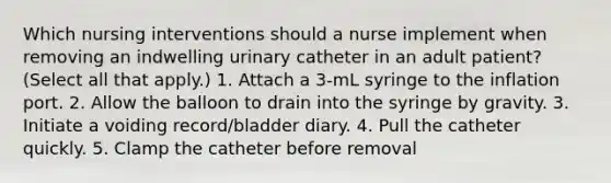 Which nursing interventions should a nurse implement when removing an indwelling urinary catheter in an adult patient? (Select all that apply.) 1. Attach a 3-mL syringe to the inflation port. 2. Allow the balloon to drain into the syringe by gravity. 3. Initiate a voiding record/bladder diary. 4. Pull the catheter quickly. 5. Clamp the catheter before removal