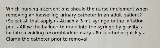 Which nursing interventions should the nurse implement when removing an indwelling urinary catheter in an adult patient? (Select all that apply.) - Attach a 3 mL syringe to the inflation port - Allow the balloon to drain into the syringe by gravity. - Initiate a voiding record/bladder diary - Pull catheter quickly - Clamp the catheter prior to removal.