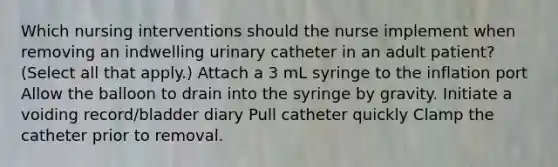 Which nursing interventions should the nurse implement when removing an indwelling urinary catheter in an adult patient? (Select all that apply.) Attach a 3 mL syringe to the inflation port Allow the balloon to drain into the syringe by gravity. Initiate a voiding record/bladder diary Pull catheter quickly Clamp the catheter prior to removal.