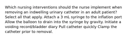 Which nursing interventions should the nurse implement when removing an indwelling urinary catheter in an adult patient? Select all that apply. Attach a 3 mL syringe to the inflation port Allow the balloon to drain into the syringe by gravity. Initiate a voiding record/bladder diary Pull catheter quickly Clamp the catheter prior to removal.