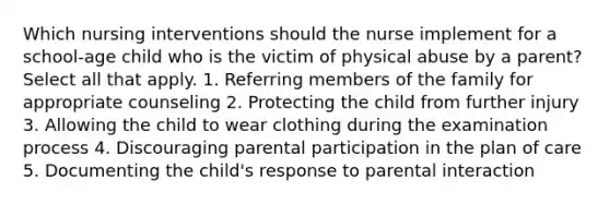 Which nursing interventions should the nurse implement for a school-age child who is the victim of physical abuse by a parent? Select all that apply. 1. Referring members of the family for appropriate counseling 2. Protecting the child from further injury 3. Allowing the child to wear clothing during the examination process 4. Discouraging parental participation in the plan of care 5. Documenting the child's response to parental interaction