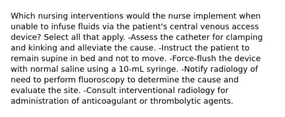 Which nursing interventions would the nurse implement when unable to infuse fluids via the patient's central venous access device? Select all that apply. -Assess the catheter for clamping and kinking and alleviate the cause. -Instruct the patient to remain supine in bed and not to move. -Force-flush the device with normal saline using a 10-mL syringe. -Notify radiology of need to perform fluoroscopy to determine the cause and evaluate the site. -Consult interventional radiology for administration of anticoagulant or thrombolytic agents.