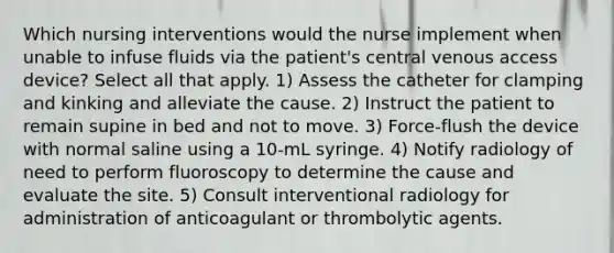 Which nursing interventions would the nurse implement when unable to infuse fluids via the patient's central venous access device? Select all that apply. 1) Assess the catheter for clamping and kinking and alleviate the cause. 2) Instruct the patient to remain supine in bed and not to move. 3) Force-flush the device with normal saline using a 10-mL syringe. 4) Notify radiology of need to perform fluoroscopy to determine the cause and evaluate the site. 5) Consult interventional radiology for administration of anticoagulant or thrombolytic agents.