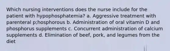 Which nursing interventions does the nurse include for the patient with hypophosphatemia? a. Aggressive treatment with parenteral p;hosphorous b. Administration of oral vitamin D and phosphorus supplements c. Concurrent administration of calcium supplements d. Elimination of beef, pork, and legumes from the diet