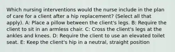 Which nursing interventions would the nurse include in the plan of care for a client after a hip replacement? (Select all that apply). A: Place a pillow between the client's legs. B: Require the client to sit in an armless chair. C: Cross the client's legs at the ankles and knees. D: Require the client to use an elevated toilet seat. E: Keep the client's hip in a neutral, straight position