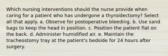 Which nursing interventions should the nurse provide when caring for a patient who has undergone a thyroidectomy? Select all that apply. a. Observe for postoperative bleeding. b. Use sand bags to keep the head in position. c. Position the patient flat on the back. d. Administer humidified air. e. Maintain the tracheostomy tray at the patient's bedside for 24 hours after surgery.