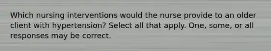 Which nursing interventions would the nurse provide to an older client with hypertension? Select all that apply. One, some, or all responses may be correct.