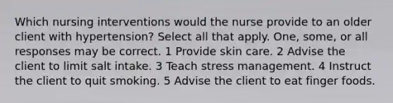 Which nursing interventions would the nurse provide to an older client with hypertension? Select all that apply. One, some, or all responses may be correct. 1 Provide skin care. 2 Advise the client to limit salt intake. 3 Teach stress management. 4 Instruct the client to quit smoking. 5 Advise the client to eat finger foods.