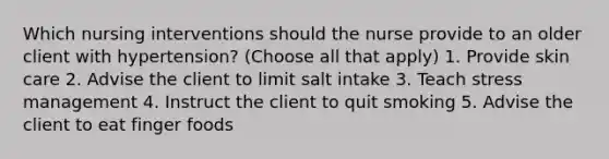 Which nursing interventions should the nurse provide to an older client with hypertension? (Choose all that apply) 1. Provide skin care 2. Advise the client to limit salt intake 3. Teach stress management 4. Instruct the client to quit smoking 5. Advise the client to eat finger foods