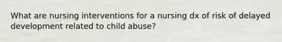 What are nursing interventions for a nursing dx of risk of delayed development related to child abuse?