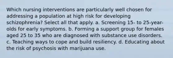 Which nursing interventions are particularly well chosen for addressing a population at high risk for developing schizophrenia? Select all that apply. a. Screening 15- to 25-year-olds for early symptoms. b. Forming a support group for females aged 25 to 35 who are diagnosed with substance use disorders. c. Teaching ways to cope and build resiliency. d. Educating about the risk of psychosis with marijuana use.