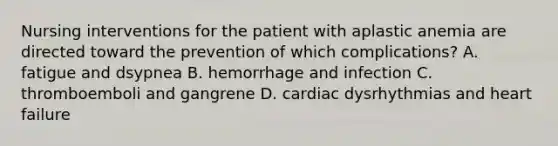 Nursing interventions for the patient with aplastic anemia are directed toward the prevention of which complications? A. fatigue and dsypnea B. hemorrhage and infection C. thromboemboli and gangrene D. cardiac dysrhythmias and heart failure