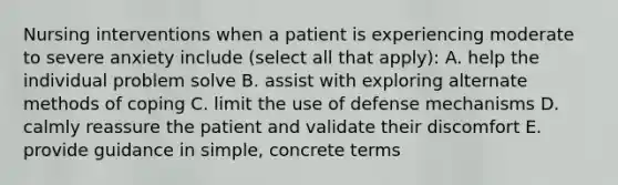 Nursing interventions when a patient is experiencing moderate to severe anxiety include (select all that apply): A. help the individual problem solve B. assist with exploring alternate methods of coping C. limit the use of defense mechanisms D. calmly reassure the patient and validate their discomfort E. provide guidance in simple, concrete terms