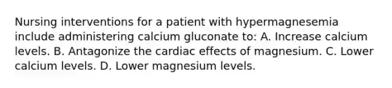 Nursing interventions for a patient with hypermagnesemia include administering calcium gluconate to: A. Increase calcium levels. B. Antagonize the cardiac effects of magnesium. C. Lower calcium levels. D. Lower magnesium levels.