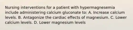 Nursing interventions for a patient with hypermagnesemia include administering calcium gluconate to: A. Increase calcium levels. B. Antagonize the cardiac effects of magnesium. C. Lower calcium levels. D. Lower magnesium levels