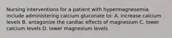 Nursing interventions for a patient with hypermagnesemia include administering calcium gluconate to: A. increase calcium levels B. antagonize the cardiac effects of magnesium C. lower calcium levels D. lower magnesium levels