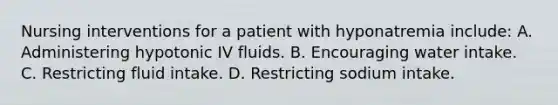 Nursing interventions for a patient with hyponatremia include: A. Administering hypotonic IV fluids. B. Encouraging water intake. C. Restricting fluid intake. D. Restricting sodium intake.