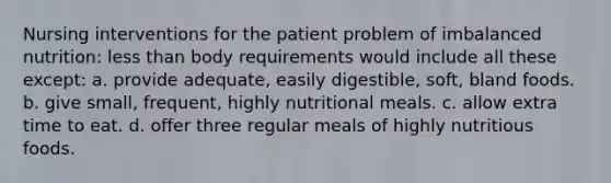 Nursing interventions for the patient problem of imbalanced nutrition: less than body requirements would include all these except: a. provide adequate, easily digestible, soft, bland foods. b. give small, frequent, highly nutritional meals. c. allow extra time to eat. d. offer three regular meals of highly nutritious foods.