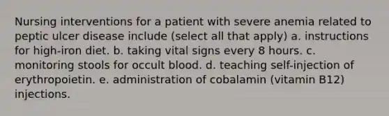 Nursing interventions for a patient with severe anemia related to peptic ulcer disease include (select all that apply) a. instructions for high-iron diet. b. taking vital signs every 8 hours. c. monitoring stools for occult blood. d. teaching self-injection of erythropoietin. e. administration of cobalamin (vitamin B12) injections.